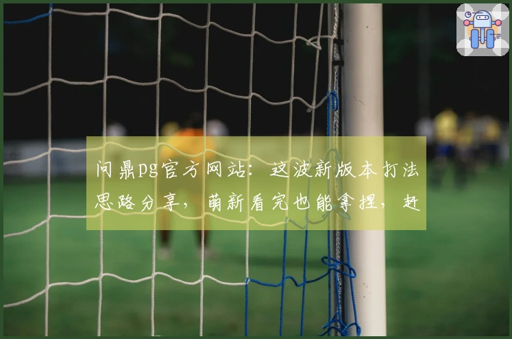 问鼎pg官方网站：这波新版本打法思路分享，萌新看完也能拿捏，赶紧来瞅瞅！