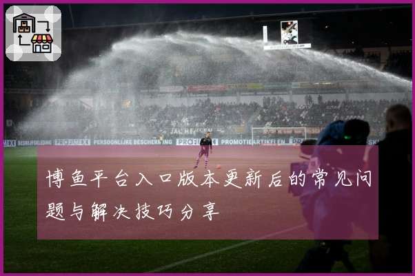 博鱼平台入口版本更新后的常见问题与解决技巧分享