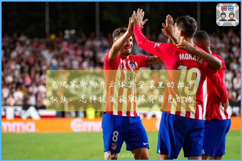 老玩家聊聊开云体育登录里的抽卡秘诀，怎样提高获取稀有角色的概率？