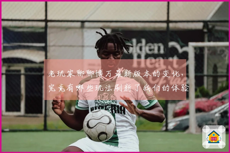 老玩家聊聊博万最新版本的变化，究竟有哪些玩法刷新了我们的体验？