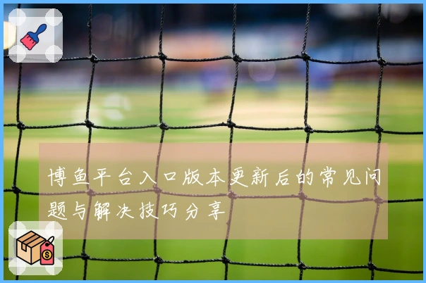 博鱼平台入口版本更新后的常见问题与解决技巧分享