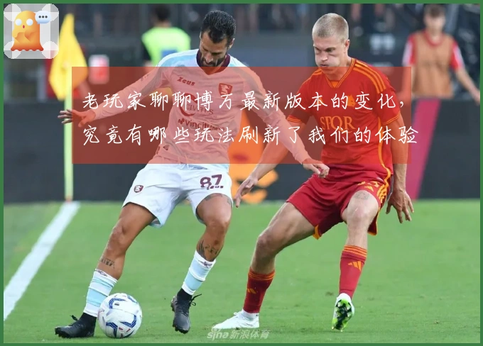 老玩家聊聊博万最新版本的变化，究竟有哪些玩法刷新了我们的体验？